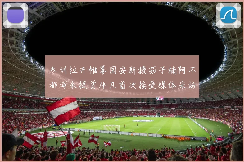 冬训拉开帷幕国安新援茹子楠阿不都海米提贾非凡首次接受媒体采访分享心声