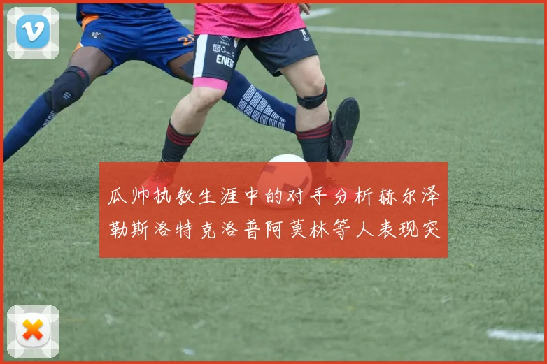 瓜帅执教生涯中的对手分析赫尔泽勒斯洛特克洛普阿莫林等人表现突出